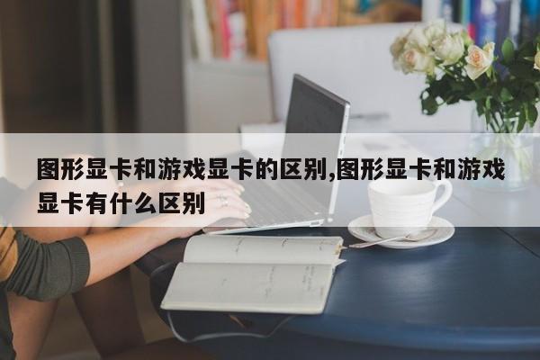 图形显卡和游戏显卡的区别,图形显卡和游戏显卡有什么区别