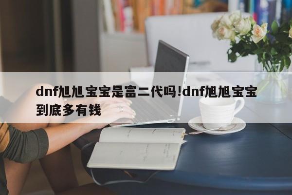 dnf旭旭宝宝是富二代吗!dnf旭旭宝宝到底多有钱