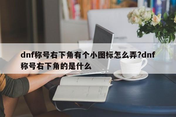 dnf称号右下角有个小图标怎么弄?dnf称号右下角的是什么