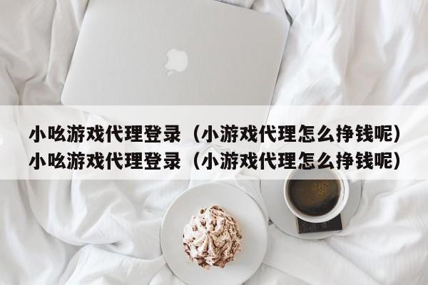 小吆游戏代理登录（小游戏代理怎么挣钱呢）小吆游戏代理登录（小游戏代理怎么挣钱呢）