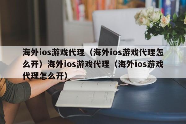 海外ios游戏代理（海外ios游戏代理怎么开）海外ios游戏代理（海外ios游戏代理怎么开）