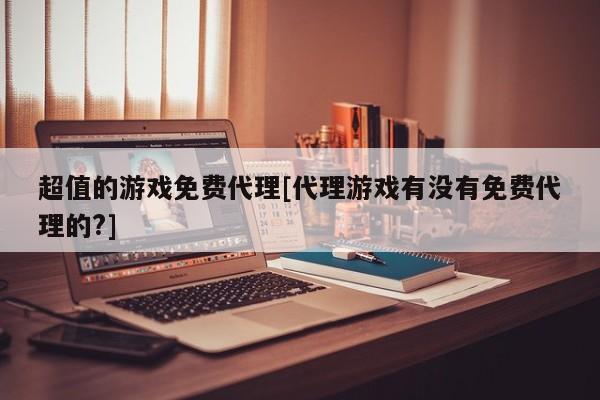 超值的游戏免费代理[代理游戏有没有免费代理的?]