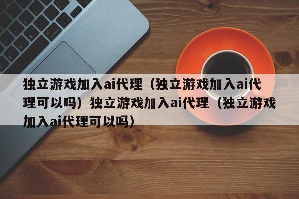 独立游戏加入ai代理(独立游戏加入ai代理可以吗)独立游戏加入ai代理(独立游戏加入ai代理可以吗)