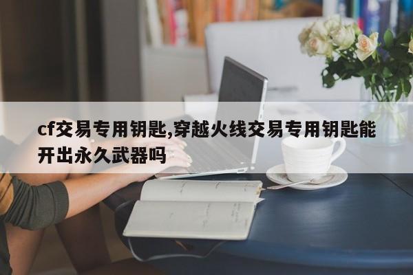 cf交易专用钥匙,穿越火线交易专用钥匙能开出永久武器吗