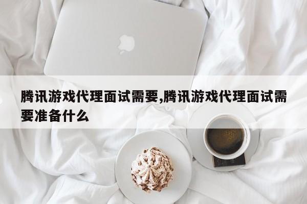 腾讯游戏代理面试需要,腾讯游戏代理面试需要准备什么