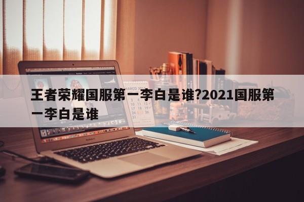 王者荣耀国服第一李白是谁?2021国服第一李白是谁