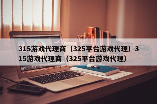 315游戏代理商(325平台游戏代理)315游戏代理商(325平台游戏代理)