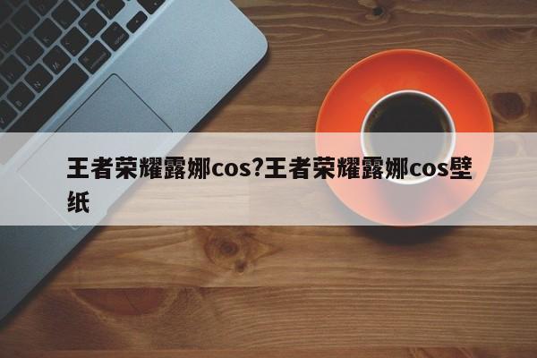 王者荣耀露娜cos?王者荣耀露娜cos壁纸