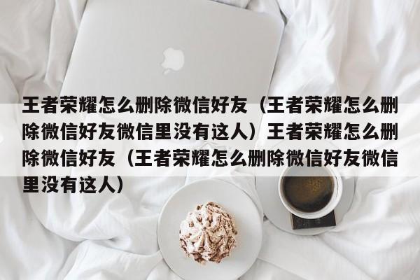 王者荣耀怎么删除微信好友(王者荣耀怎么删除微信好友微信里没有这人)王者荣耀怎么删除微信好友(王者荣耀怎么删除微信好友微信里没有这人)