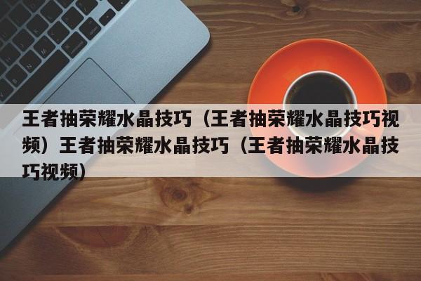 王者抽荣耀水晶技巧(王者抽荣耀水晶技巧视频)王者抽荣耀水晶技巧(王者抽荣耀水晶技巧视频)