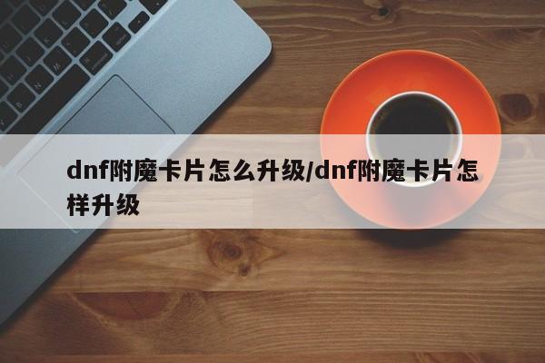 dnf附魔卡片怎么升级/dnf附魔卡片怎样升级