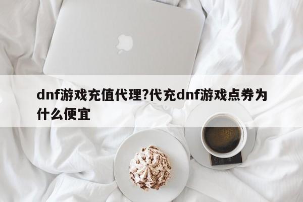 dnf游戏充值代理?代充dnf游戏点券为什么便宜