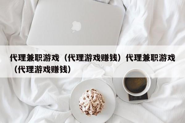 代理兼职游戏（代理游戏赚钱）代理兼职游戏（代理游戏赚钱）