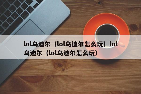 lol乌迪尔（lol乌迪尔怎么玩）lol乌迪尔（lol乌迪尔怎么玩）
