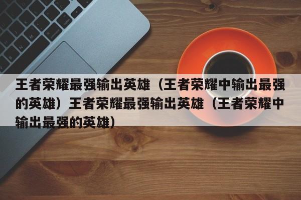 王者荣耀最强输出英雄(王者荣耀中输出最强的英雄)王者荣耀最强输出英雄(王者荣耀中输出最强的英雄)