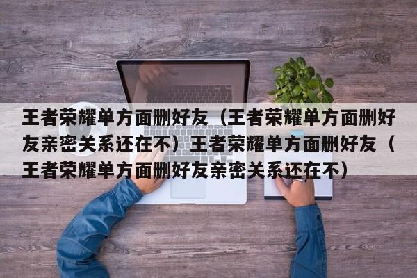 王者荣耀单方面删好友（王者荣耀单方面删好友亲密关系还在不）王者荣耀单方面删好友（王者荣耀单方面删好友亲密关系还在不）