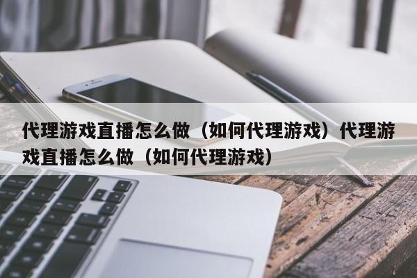 代理游戏直播怎么做（如何代理游戏）代理游戏直播怎么做（如何代理游戏）