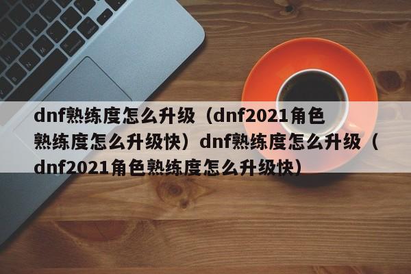 dnf熟练度怎么升级（dnf2021角色熟练度怎么升级快）dnf熟练度怎么升级（dnf2021角色熟练度怎么升级快）