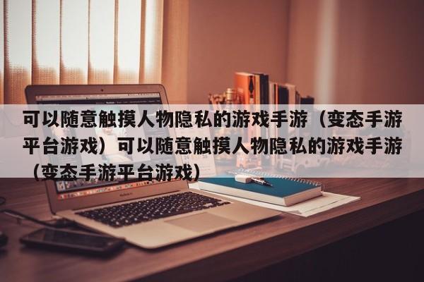 可以随意触摸人物隐私的游戏手游（变态手游平台游戏）可以随意触摸人物隐私的游戏手游（变态手游平台游戏）