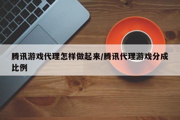 腾讯游戏代理怎样做起来/腾讯代理游戏分成比例