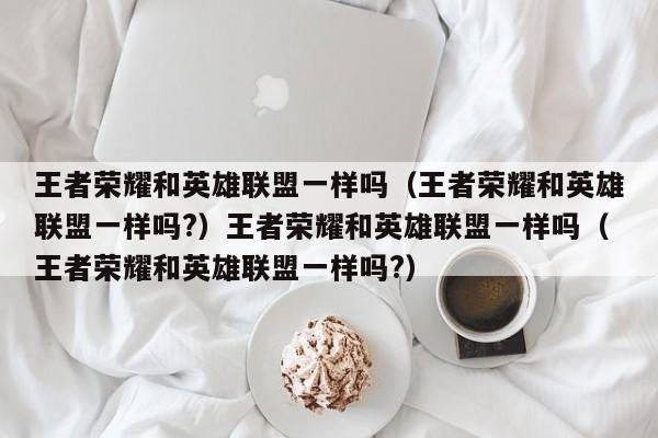 王者荣耀和英雄联盟一样吗（王者荣耀和英雄联盟一样吗?）王者荣耀和英雄联盟一样吗（王者荣耀和英雄联盟一样吗?）