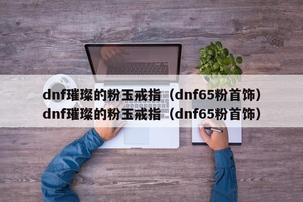 dnf璀璨的粉玉戒指(dnf65粉首饰)dnf璀璨的粉玉戒指(dnf65粉首饰)