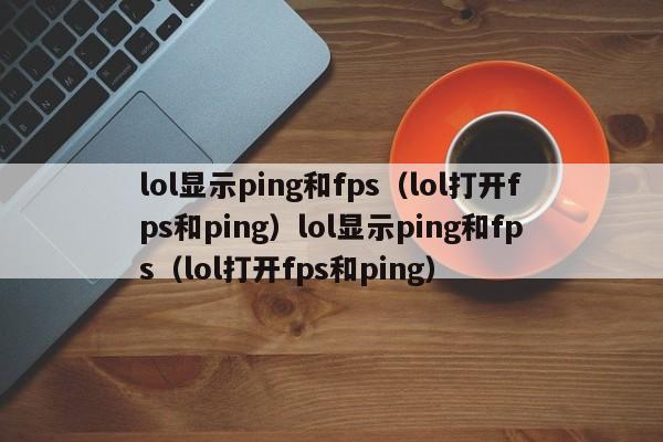 lol显示ping和fps（lol打开fps和ping）lol显示ping和fps（lol打开fps和ping）
