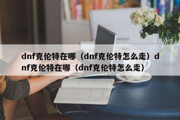 dnf克伦特在哪（dnf克伦特怎么走）dnf克伦特在哪（dnf克伦特怎么走）