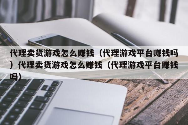 代理卖货游戏怎么赚钱（代理游戏平台赚钱吗）代理卖货游戏怎么赚钱（代理游戏平台赚钱吗）
