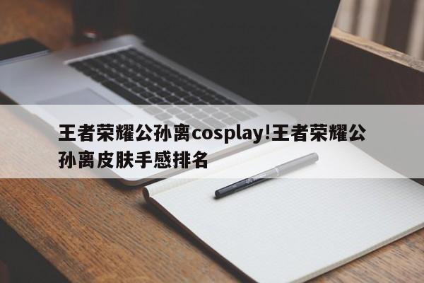 王者荣耀公孙离cosplay!王者荣耀公孙离皮肤手感排名