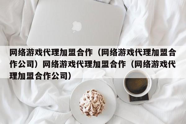 网络游戏代理加盟合作（网络游戏代理加盟合作公司）网络游戏代理加盟合作（网络游戏代理加盟合作公司）