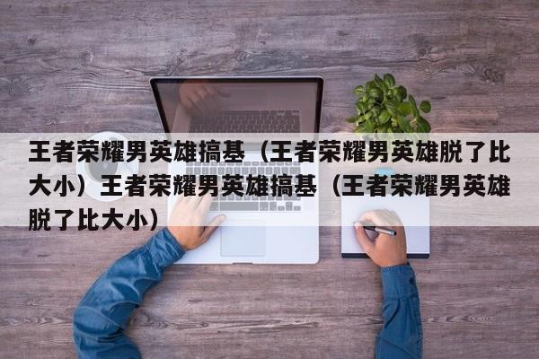王者荣耀男英雄搞基（王者荣耀男英雄脱了比大小）王者荣耀男英雄搞基（王者荣耀男英雄脱了比大小）