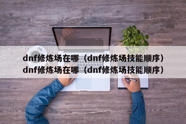 dnf修炼场在哪（dnf修炼场技能顺序）dnf修炼场在哪（dnf修炼场技能顺序）