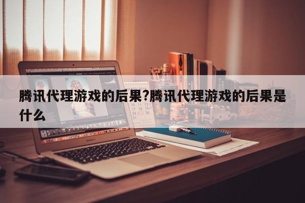 腾讯代理游戏的后果?腾讯代理游戏的后果是什么