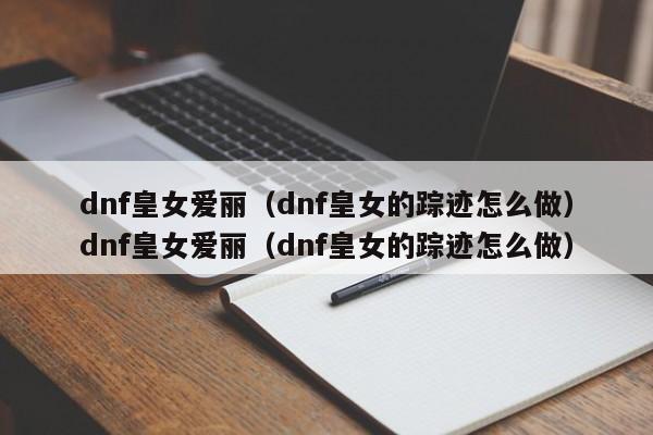 dnf皇女爱丽（dnf皇女的踪迹怎么做）dnf皇女爱丽（dnf皇女的踪迹怎么做）