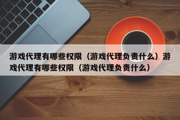 游戏代理有哪些权限（游戏代理负责什么）游戏代理有哪些权限（游戏代理负责什么）