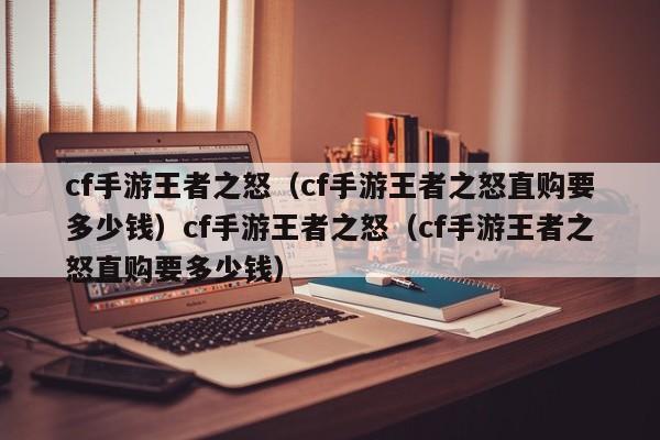 cf手游王者之怒（cf手游王者之怒直购要多少钱）cf手游王者之怒（cf手游王者之怒直购要多少钱）