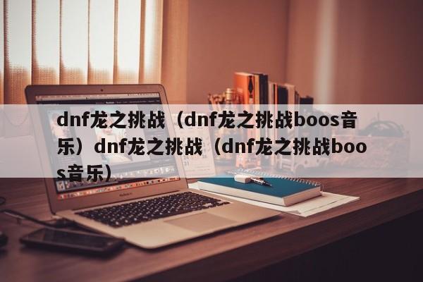 dnf龙之挑战（dnf龙之挑战boos音乐）dnf龙之挑战（dnf龙之挑战boos音乐）