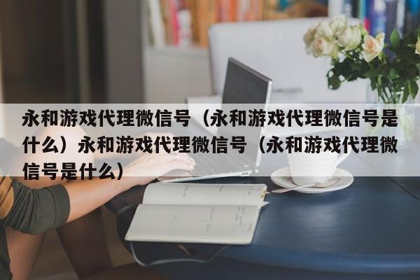 永和游戏代理微信号（永和游戏代理微信号是什么）永和游戏代理微信号（永和游戏代理微信号是什么）