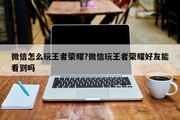 微信怎么玩王者荣耀?微信玩王者荣耀好友能看到吗