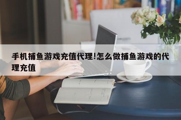 手机捕鱼游戏充值代理!怎么做捕鱼游戏的代理充值