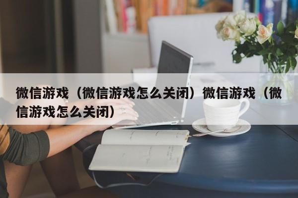 微信游戏（微信游戏怎么关闭）微信游戏（微信游戏怎么关闭）