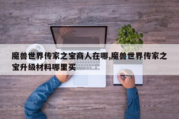 魔兽世界传家之宝商人在哪,魔兽世界传家之宝升级材料哪里买