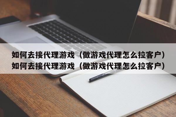 如何去接代理游戏（做游戏代理怎么拉客户）如何去接代理游戏（做游戏代理怎么拉客户）