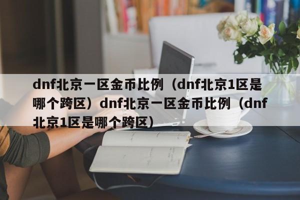 dnf北京一区金币比例（dnf北京1区是哪个跨区）dnf北京一区金币比例（dnf北京1区是哪个跨区）