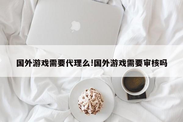 国外游戏需要代理么!国外游戏需要审核吗