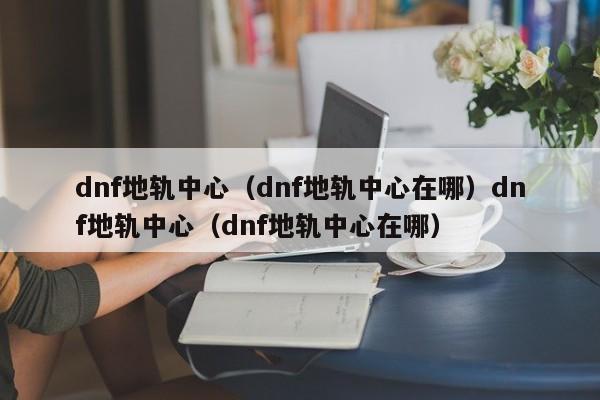 dnf地轨中心（dnf地轨中心在哪）dnf地轨中心（dnf地轨中心在哪）