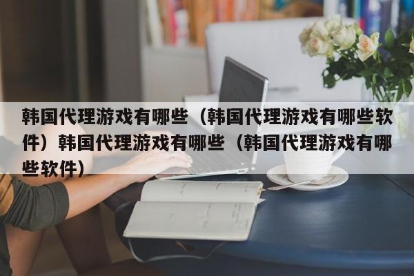 韩国代理游戏有哪些（韩国代理游戏有哪些软件）韩国代理游戏有哪些（韩国代理游戏有哪些软件）