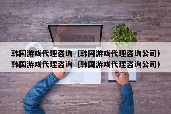 韩国游戏代理咨询（韩国游戏代理咨询公司）韩国游戏代理咨询（韩国游戏代理咨询公司）