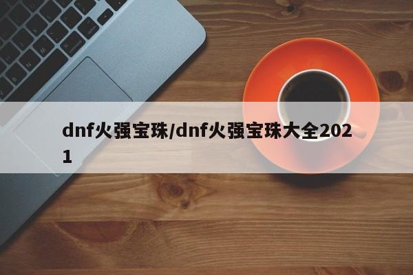 dnf火强宝珠/dnf火强宝珠大全2021